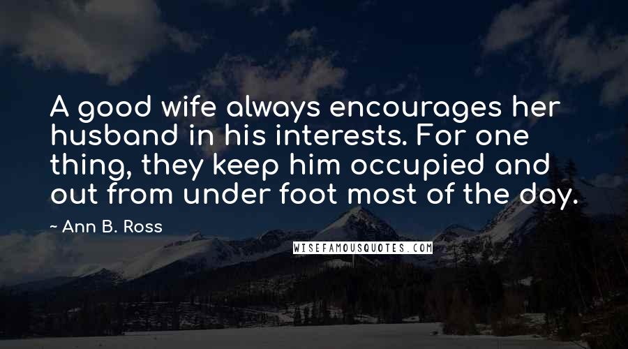 Ann B. Ross Quotes: A good wife always encourages her husband in his interests. For one thing, they keep him occupied and out from under foot most of the day.