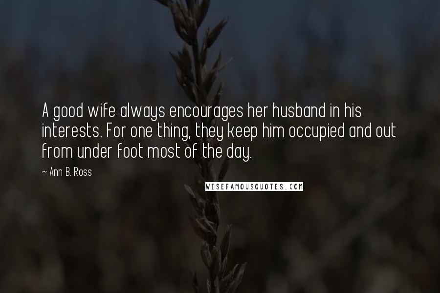 Ann B. Ross Quotes: A good wife always encourages her husband in his interests. For one thing, they keep him occupied and out from under foot most of the day.