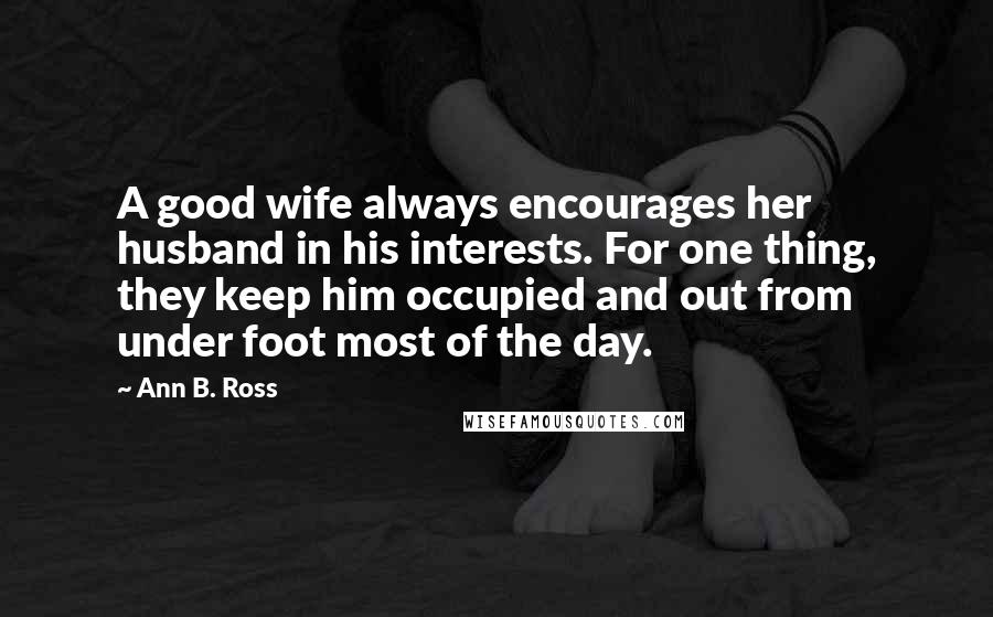 Ann B. Ross Quotes: A good wife always encourages her husband in his interests. For one thing, they keep him occupied and out from under foot most of the day.