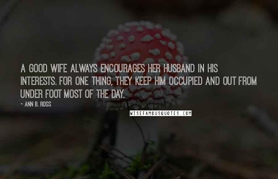 Ann B. Ross Quotes: A good wife always encourages her husband in his interests. For one thing, they keep him occupied and out from under foot most of the day.
