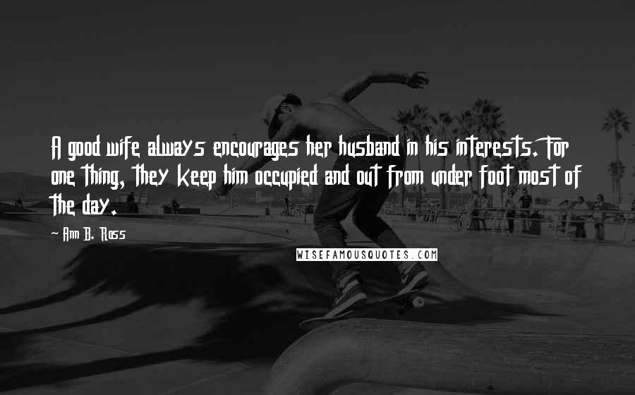 Ann B. Ross Quotes: A good wife always encourages her husband in his interests. For one thing, they keep him occupied and out from under foot most of the day.
