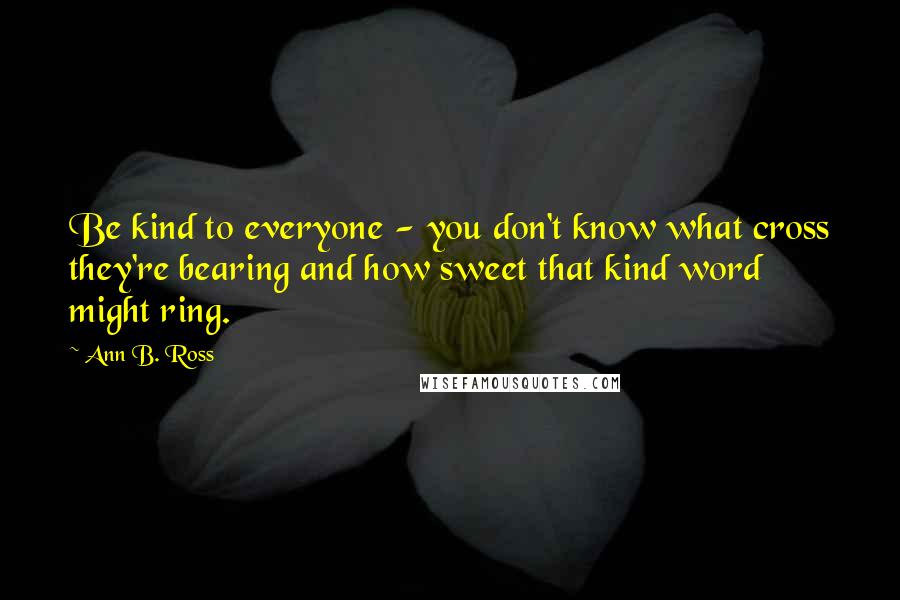Ann B. Ross Quotes: Be kind to everyone - you don't know what cross they're bearing and how sweet that kind word might ring.