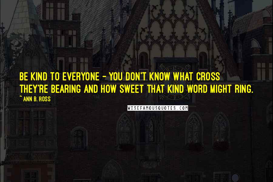 Ann B. Ross Quotes: Be kind to everyone - you don't know what cross they're bearing and how sweet that kind word might ring.
