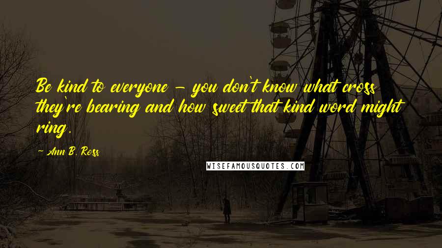 Ann B. Ross Quotes: Be kind to everyone - you don't know what cross they're bearing and how sweet that kind word might ring.