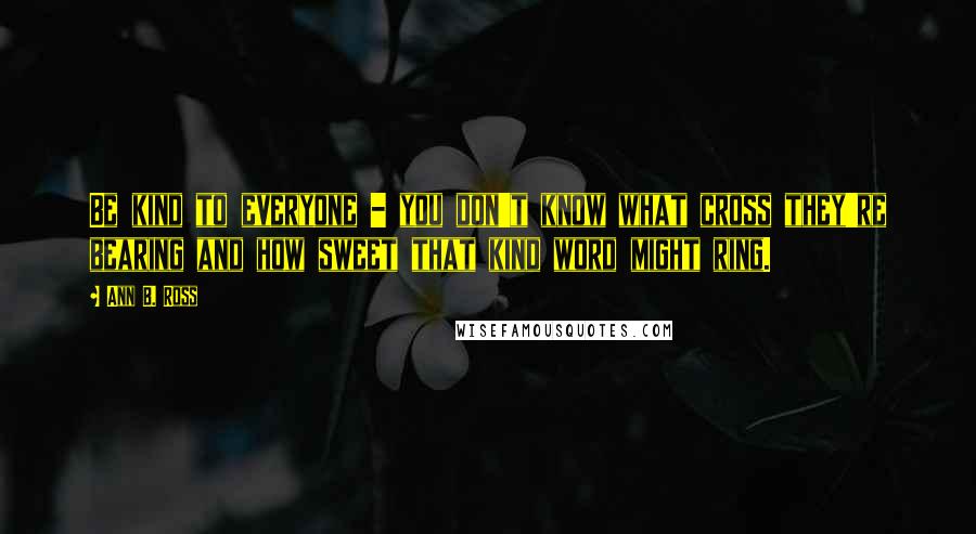 Ann B. Ross Quotes: Be kind to everyone - you don't know what cross they're bearing and how sweet that kind word might ring.