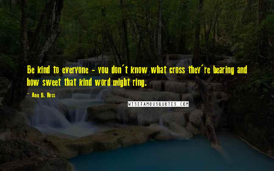 Ann B. Ross Quotes: Be kind to everyone - you don't know what cross they're bearing and how sweet that kind word might ring.