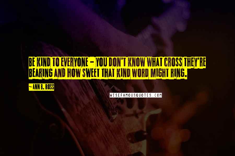 Ann B. Ross Quotes: Be kind to everyone - you don't know what cross they're bearing and how sweet that kind word might ring.