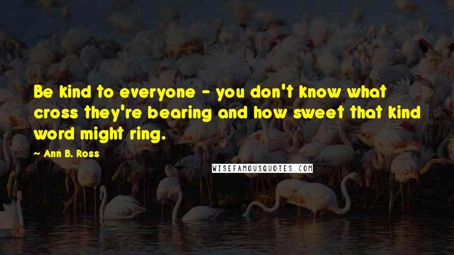 Ann B. Ross Quotes: Be kind to everyone - you don't know what cross they're bearing and how sweet that kind word might ring.