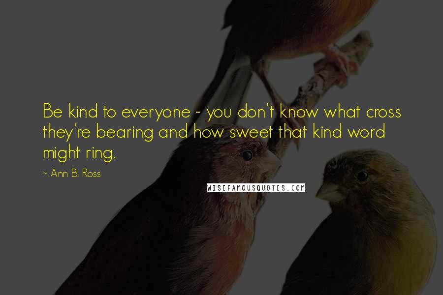 Ann B. Ross Quotes: Be kind to everyone - you don't know what cross they're bearing and how sweet that kind word might ring.
