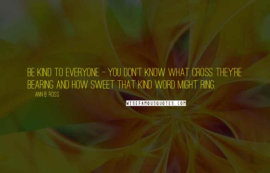 Ann B. Ross Quotes: Be kind to everyone - you don't know what cross they're bearing and how sweet that kind word might ring.