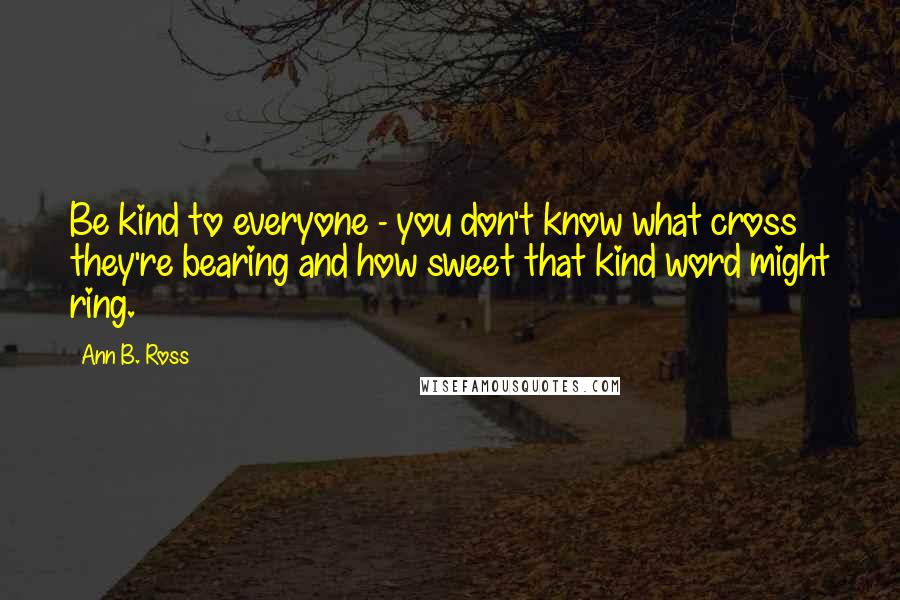 Ann B. Ross Quotes: Be kind to everyone - you don't know what cross they're bearing and how sweet that kind word might ring.
