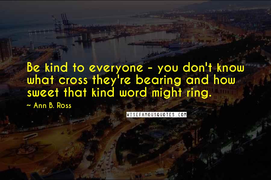 Ann B. Ross Quotes: Be kind to everyone - you don't know what cross they're bearing and how sweet that kind word might ring.