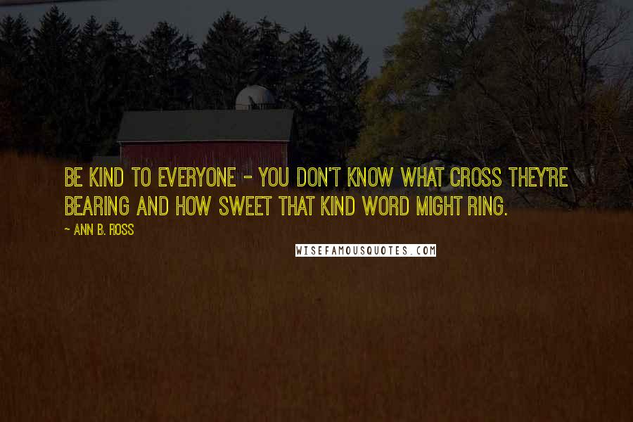 Ann B. Ross Quotes: Be kind to everyone - you don't know what cross they're bearing and how sweet that kind word might ring.