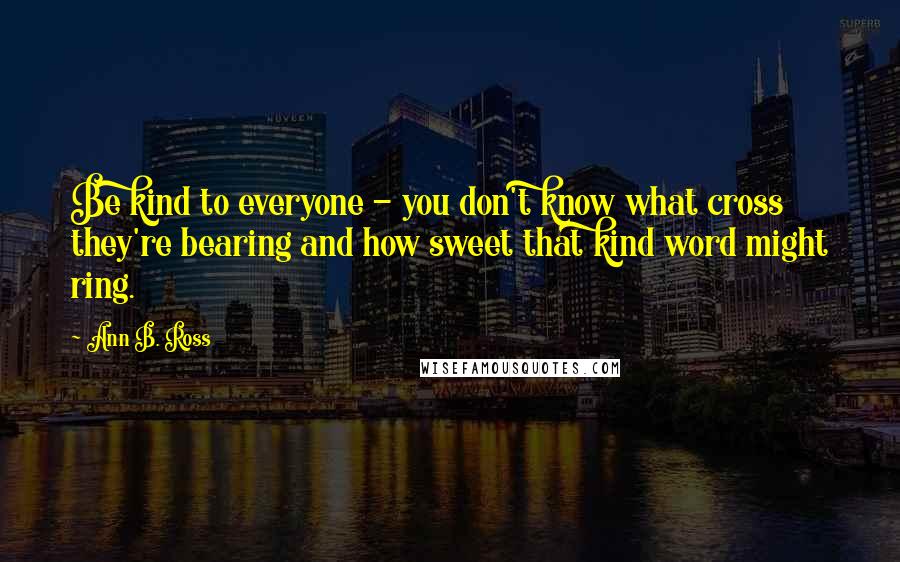Ann B. Ross Quotes: Be kind to everyone - you don't know what cross they're bearing and how sweet that kind word might ring.