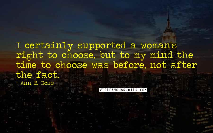 Ann B. Ross Quotes: I certainly supported a woman's right to choose, but to my mind the time to choose was before, not after the fact.