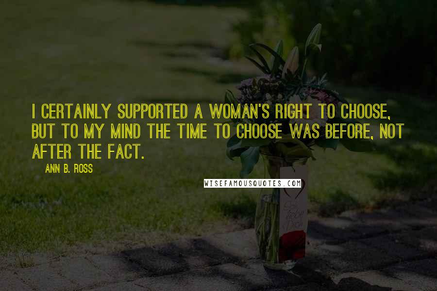 Ann B. Ross Quotes: I certainly supported a woman's right to choose, but to my mind the time to choose was before, not after the fact.