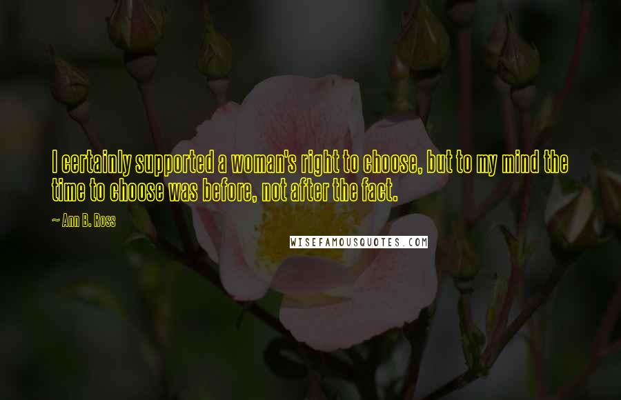 Ann B. Ross Quotes: I certainly supported a woman's right to choose, but to my mind the time to choose was before, not after the fact.