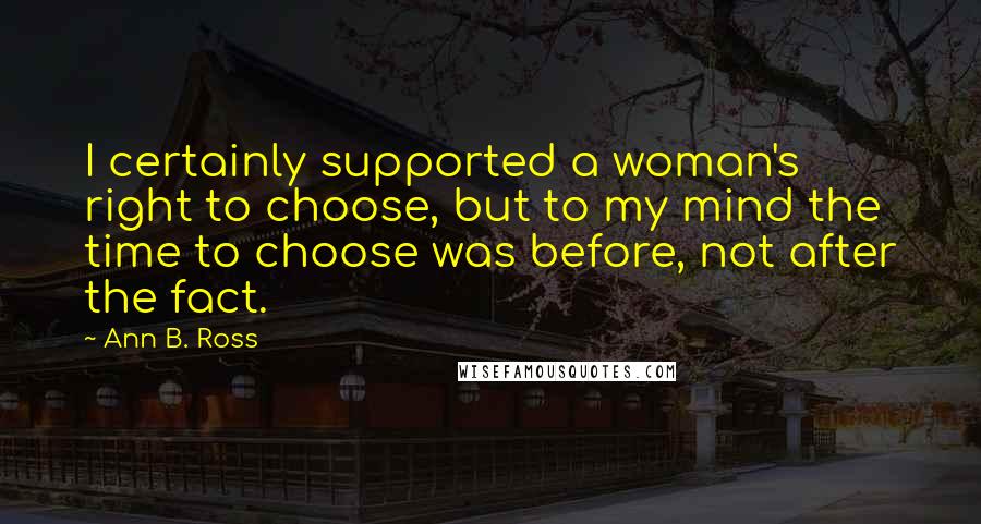 Ann B. Ross Quotes: I certainly supported a woman's right to choose, but to my mind the time to choose was before, not after the fact.