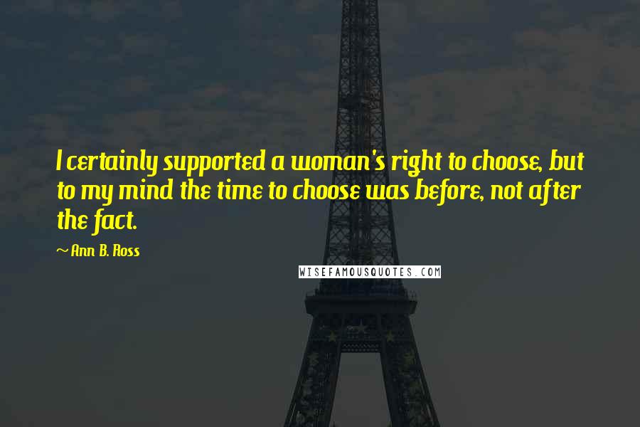 Ann B. Ross Quotes: I certainly supported a woman's right to choose, but to my mind the time to choose was before, not after the fact.