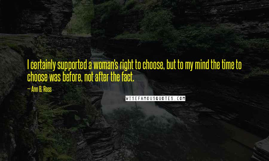 Ann B. Ross Quotes: I certainly supported a woman's right to choose, but to my mind the time to choose was before, not after the fact.