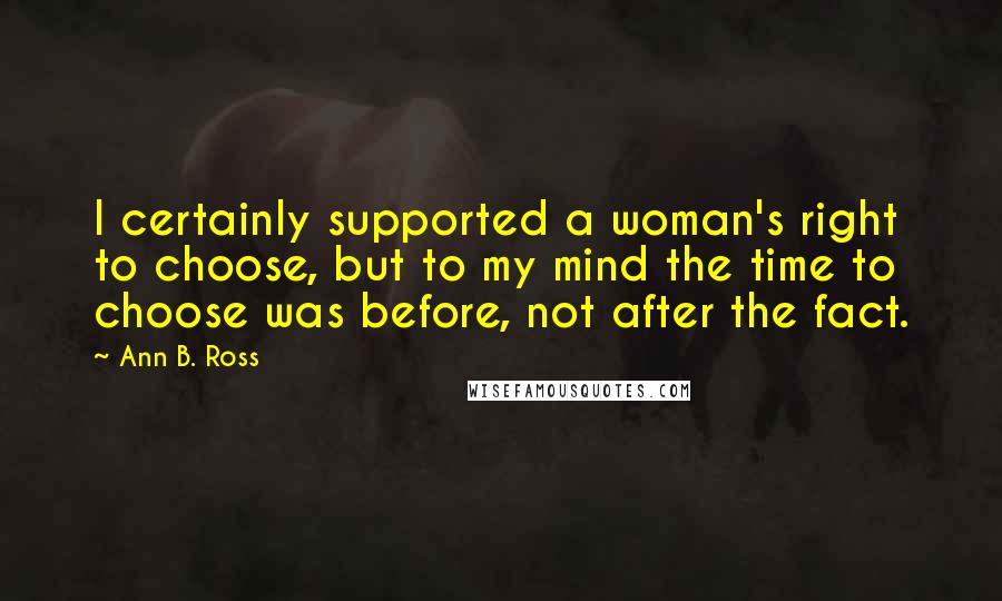 Ann B. Ross Quotes: I certainly supported a woman's right to choose, but to my mind the time to choose was before, not after the fact.