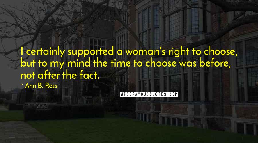 Ann B. Ross Quotes: I certainly supported a woman's right to choose, but to my mind the time to choose was before, not after the fact.