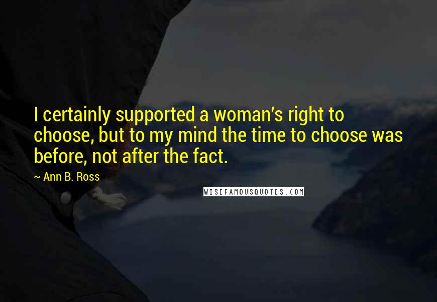 Ann B. Ross Quotes: I certainly supported a woman's right to choose, but to my mind the time to choose was before, not after the fact.