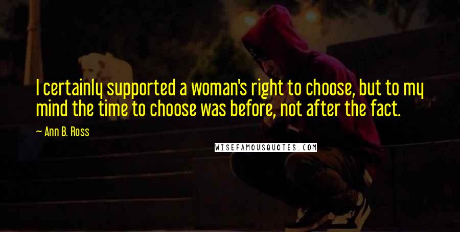 Ann B. Ross Quotes: I certainly supported a woman's right to choose, but to my mind the time to choose was before, not after the fact.