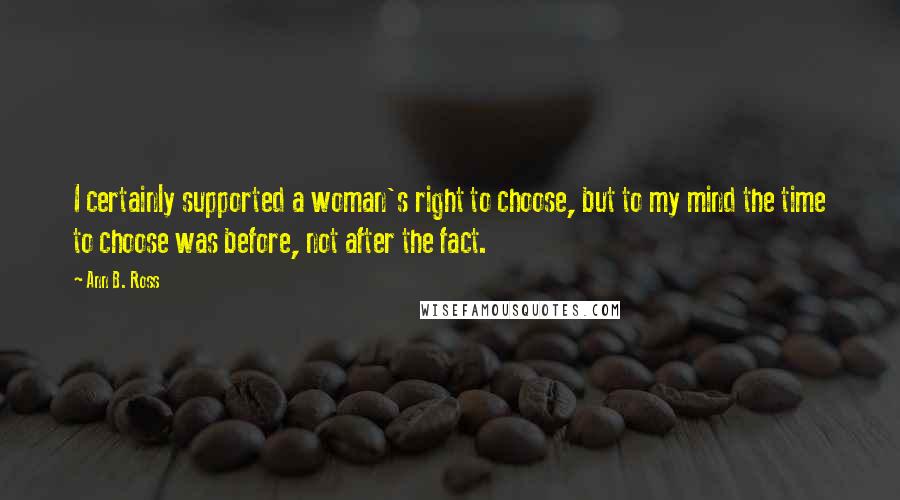 Ann B. Ross Quotes: I certainly supported a woman's right to choose, but to my mind the time to choose was before, not after the fact.