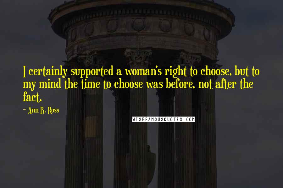 Ann B. Ross Quotes: I certainly supported a woman's right to choose, but to my mind the time to choose was before, not after the fact.