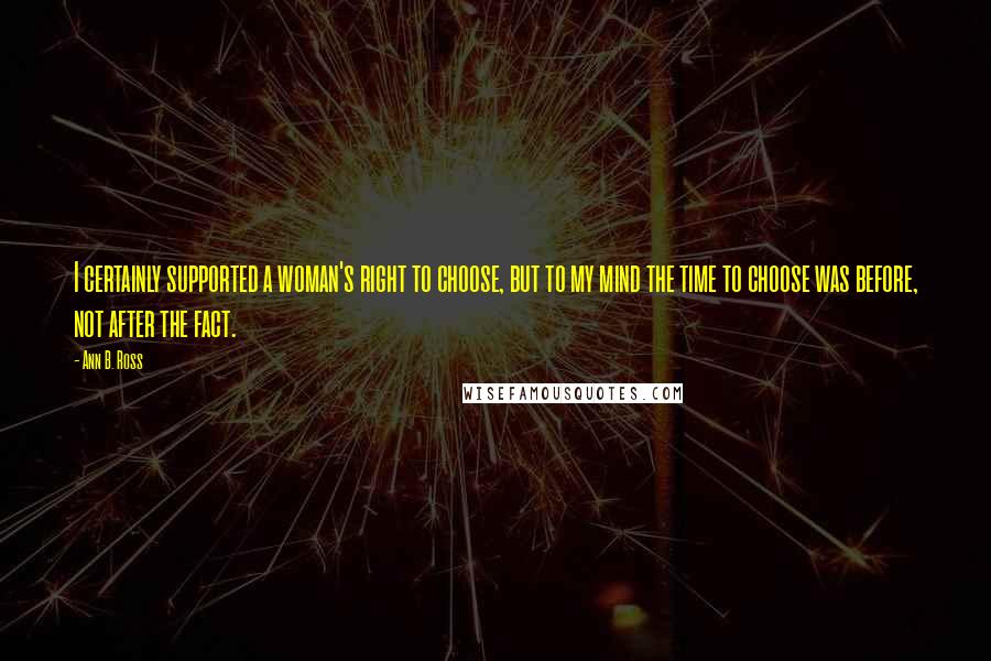 Ann B. Ross Quotes: I certainly supported a woman's right to choose, but to my mind the time to choose was before, not after the fact.