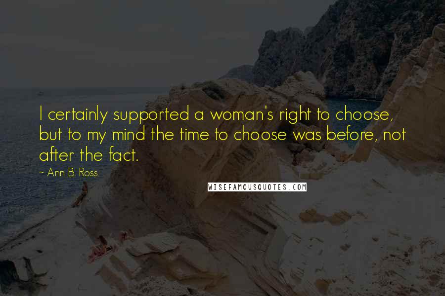 Ann B. Ross Quotes: I certainly supported a woman's right to choose, but to my mind the time to choose was before, not after the fact.