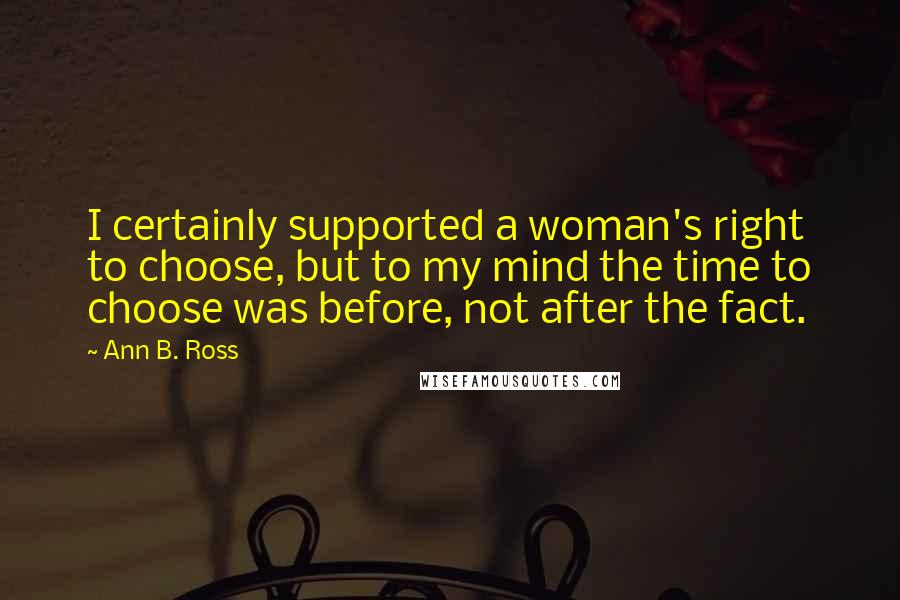 Ann B. Ross Quotes: I certainly supported a woman's right to choose, but to my mind the time to choose was before, not after the fact.