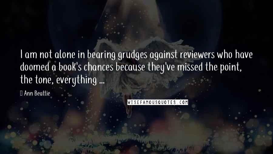 Ann Beattie Quotes: I am not alone in bearing grudges against reviewers who have doomed a book's chances because they've missed the point, the tone, everything ...