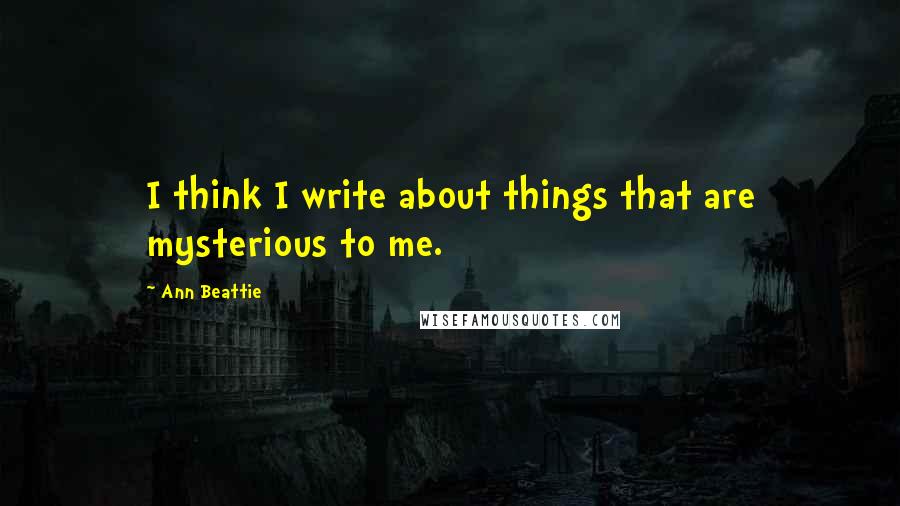Ann Beattie Quotes: I think I write about things that are mysterious to me.