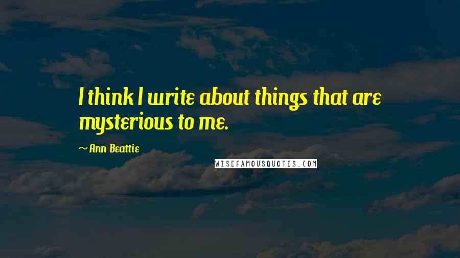 Ann Beattie Quotes: I think I write about things that are mysterious to me.