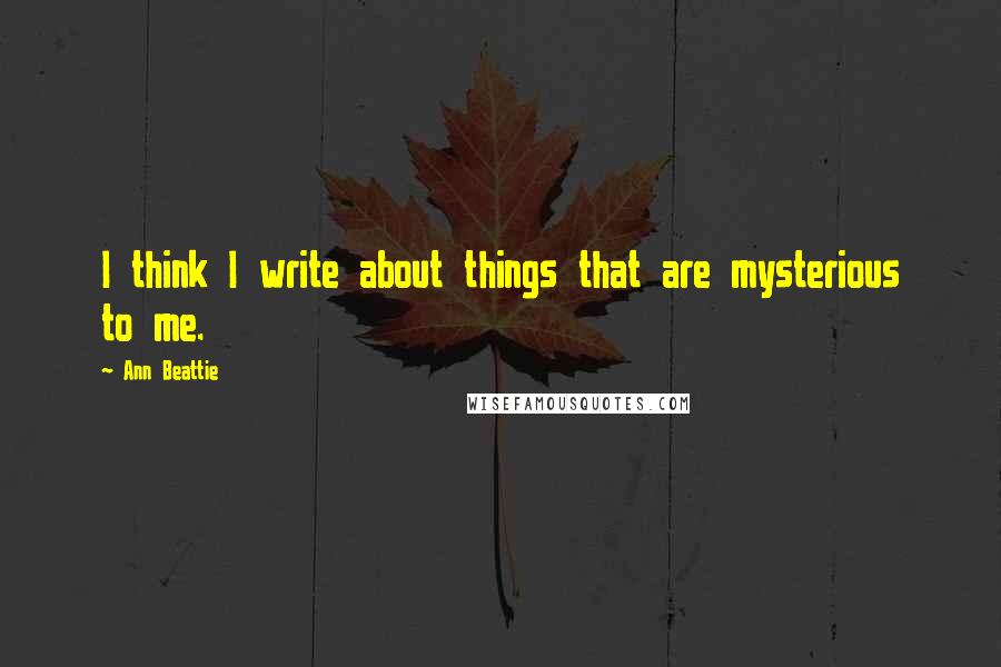 Ann Beattie Quotes: I think I write about things that are mysterious to me.