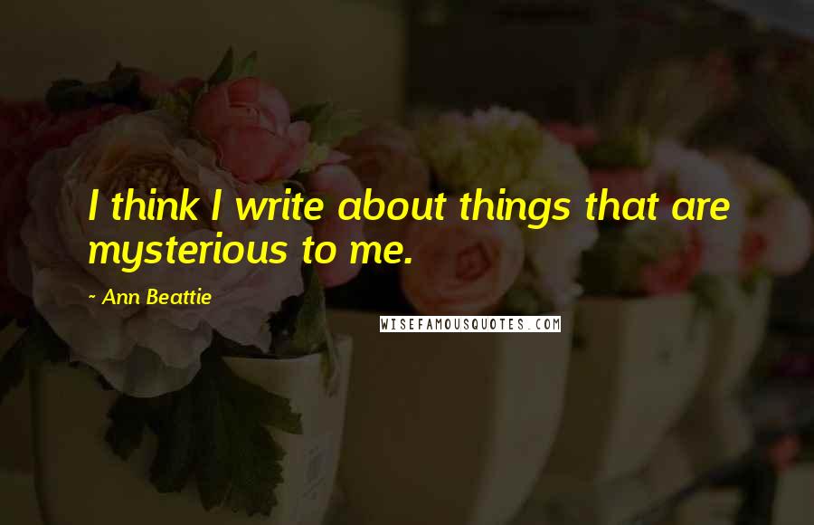 Ann Beattie Quotes: I think I write about things that are mysterious to me.