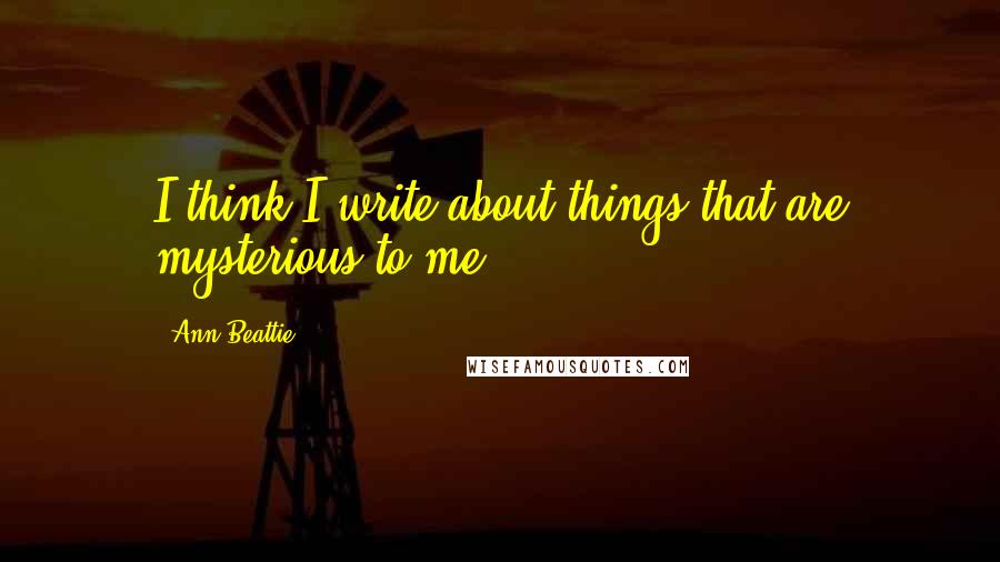Ann Beattie Quotes: I think I write about things that are mysterious to me.
