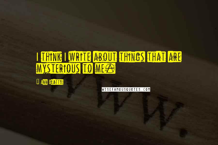 Ann Beattie Quotes: I think I write about things that are mysterious to me.