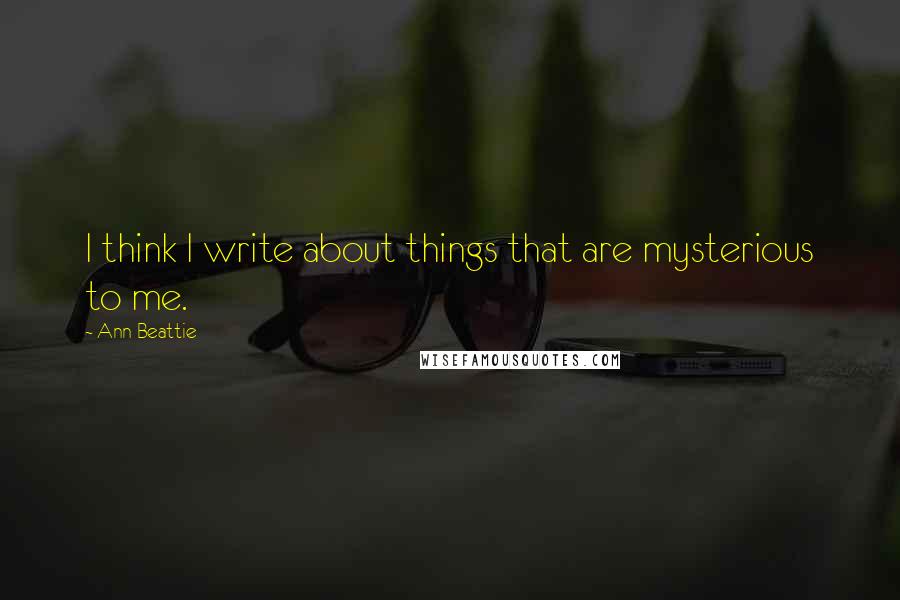 Ann Beattie Quotes: I think I write about things that are mysterious to me.