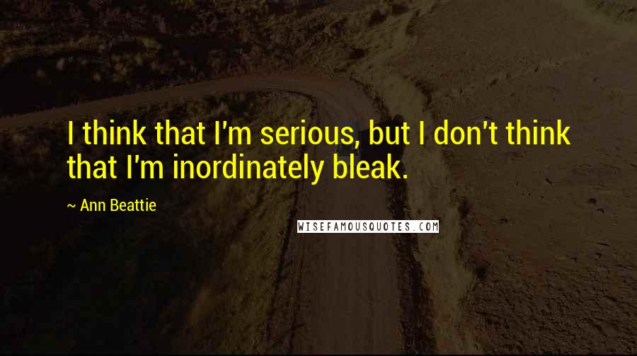 Ann Beattie Quotes: I think that I'm serious, but I don't think that I'm inordinately bleak.