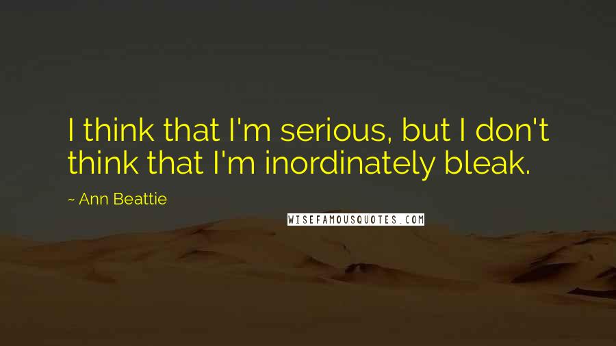Ann Beattie Quotes: I think that I'm serious, but I don't think that I'm inordinately bleak.