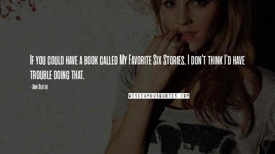 Ann Beattie Quotes: If you could have a book called My Favorite Six Stories, I don't think I'd have trouble doing that.