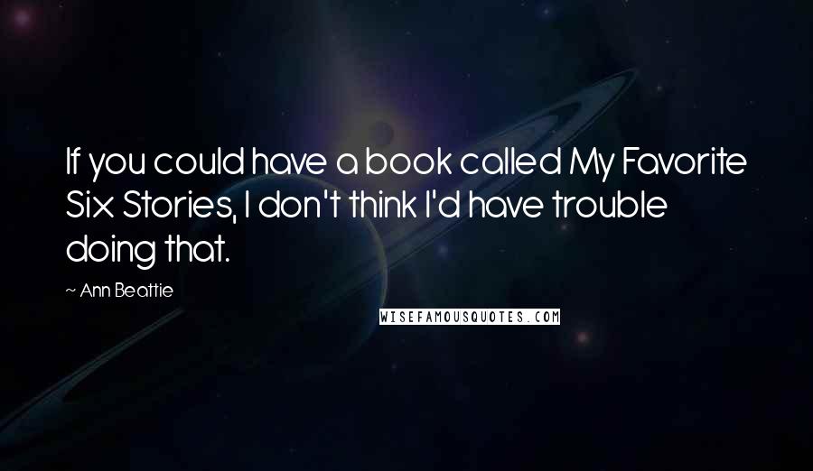 Ann Beattie Quotes: If you could have a book called My Favorite Six Stories, I don't think I'd have trouble doing that.