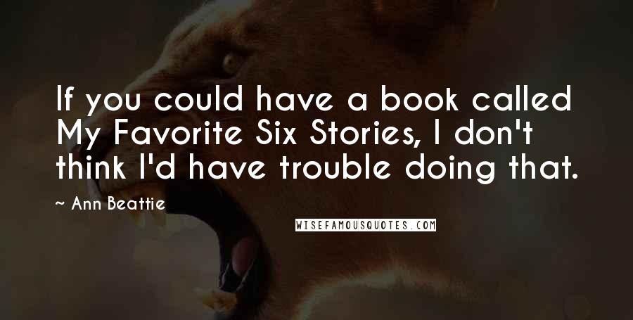 Ann Beattie Quotes: If you could have a book called My Favorite Six Stories, I don't think I'd have trouble doing that.