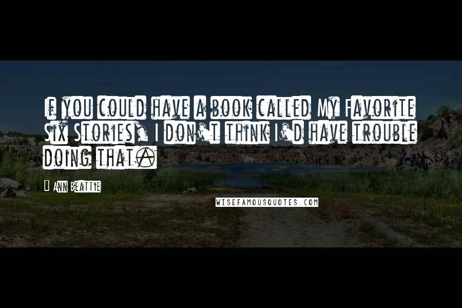 Ann Beattie Quotes: If you could have a book called My Favorite Six Stories, I don't think I'd have trouble doing that.