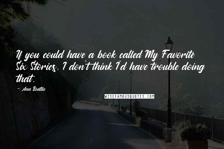 Ann Beattie Quotes: If you could have a book called My Favorite Six Stories, I don't think I'd have trouble doing that.