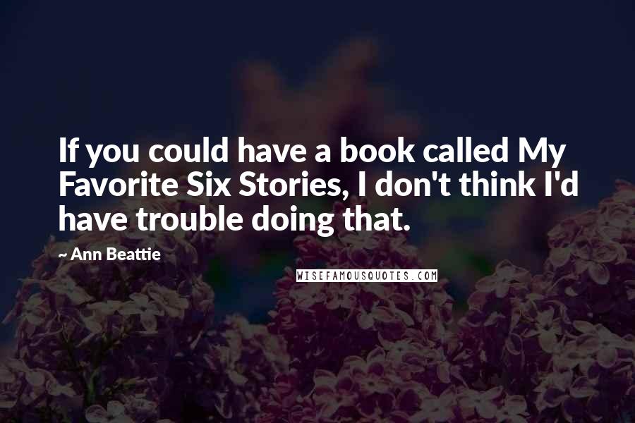 Ann Beattie Quotes: If you could have a book called My Favorite Six Stories, I don't think I'd have trouble doing that.