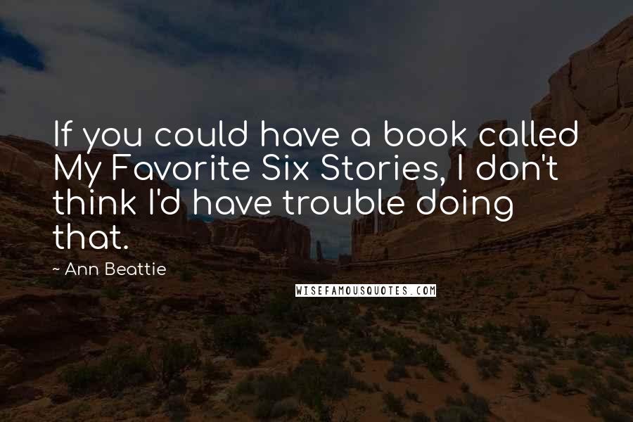 Ann Beattie Quotes: If you could have a book called My Favorite Six Stories, I don't think I'd have trouble doing that.